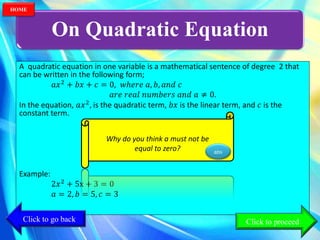 On Quadratic Equation
A quadratic equation in one variable is a mathematical sentence of degree 2 that
can be written in the following form;
𝑎𝑥2
+ 𝑏𝑥 + 𝑐 = 0, 𝑤ℎ𝑒𝑟𝑒 𝑎, 𝑏, 𝑎𝑛𝑑 𝑐
𝑎𝑟𝑒 𝑟𝑒𝑎𝑙 𝑛𝑢𝑚𝑏𝑒𝑟𝑠 𝑎𝑛𝑑 𝑎 ≠ 0.
In the equation, 𝑎𝑥2
, is the quadratic term, 𝑏𝑥 is the linear term, and 𝑐 is the
constant term.
Why do you think a must
not be equal to zero?
Example:
2𝑥2
+ 5x + 3 = 0
𝑎 = 2, 𝑏 = 5, 𝑐 = 3
Why do you think a must not be
equal to zero? ans
Click to go back
HOME
Click to proceed
 
