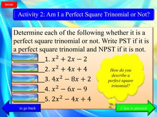 Activity 2: Am I a Perfect Square Trinomial or Not?
Determine each of the following whether it is a
perfect square trinomial or not. Write PST if it is
a perfect square trinomial and NPST if it is not.
_________1. 𝑥2
+ 2𝑥 − 2
_________2. 𝑥2
+ 4𝑥 + 4
_________3. 4𝑥2
− 8𝑥 + 2
_________4. 𝑥2
− 6𝑥 − 9
_________5. 2𝑥2
− 4𝑥 + 4
How do you
describe a
perfect square
trinomial?
How do you
describe a
perfect square
trinomial?
Click to go back
HOME
Click to proceed
 
