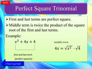 Perfect Square Trinomial
First and last terms are perfect square.
Middle term is twice the product of the square
root of the first and last terms.
Example:
𝑥2
+ 4𝑥 + 4 𝑚𝑖𝑑𝑑𝑙𝑒 𝑡𝑒𝑟𝑚
4𝑥 = 𝑥2 ∙ 4
first and last term
(perfect squares)
Click to go back
HOME
 
