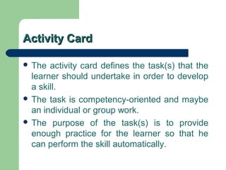 Activity CardActivity Card
 The activity card defines the task(s) that the
learner should undertake in order to develop
a skill.
 The task is competency-oriented and maybe
an individual or group work.
 The purpose of the task(s) is to provide
enough practice for the learner so that he
can perform the skill automatically.
 