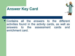 Answer Key Card
 Contains all the answers to the different
activities found in the activity cards, as well as
answers to the assessment cards and
enrichment card.
 