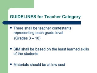 GUIDELINES for Teacher Category
 There shall be teacher contestants
representing each grade level
(Grades 3 – 10)
 SIM shall be based on the least learned skills
of the students
 Materials should be at low cost
 