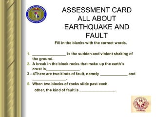 ASSESSMENT CARD
ALL ABOUT
EARTHQUAKE AND
FAULT
Fill in the blanks with the correct words.
1. ________________ is the sudden and violent shaking of
the ground.
2. A break in the block rocks that make up the earth’s
crust is________________.
3 - 4There are two kinds of fault, namely _____________ and
________________.
5. When two blocks of rocks slide past each
other, the kind of fault is _________________.
 