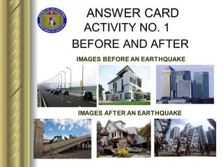 ANSWER CARD
ACTIVITY NO. 1
BEFORE AND AFTER
IMAGES BEFORE AN EARTHQUAKE
IMAGES AFTER AN EARTHQUAKE
 