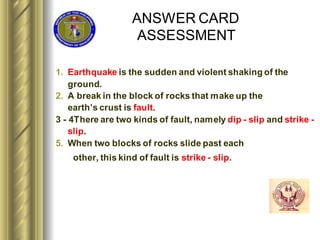 ANSWER CARD
ASSESSMENT
1. Earthquake is the sudden and violent shaking of the
ground.
2. A break in the block of rocks that make up the
earth’s crust is fault.
3 - 4There are two kinds of fault, namely dip - slip and strike -
slip.
5. When two blocks of rocks slide past each
other, this kind of fault is strike - slip.
 