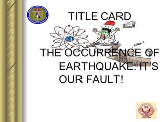 TITLE CARD
THE OCCURRENCE OF
EARTHQUAKE: IT’S
OUR FAULT!
 