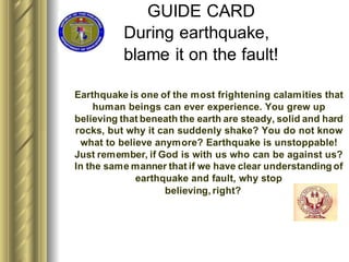 GUIDE CARD
During earthquake,
blame it on the fault!
Earthquake is one of the most frightening calamities that
human beings can ever experience. You grew up
believing that beneath the earth are steady, solid and hard
rocks, but why it can suddenly shake? You do not know
what to believe anymore? Earthquake is unstoppable!
Just remember, if God is with us who can be against us?
In the same manner that if we have clear understanding of
earthquake and fault, why stop
believing, right?
 