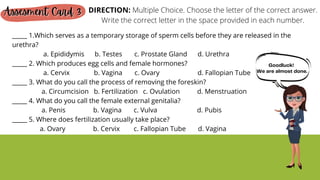 _____ 1.Which serves as a temporary storage of sperm cells before they are released in the
urethra?
a. Epididymis b. Testes c. Prostate Gland d. Urethra
_____ 2. Which produces egg cells and female hormones?
a. Cervix b. Vagina c. Ovary d. Fallopian Tube
_____ 3. What do you call the process of removing the foreskin?
a. Circumcision b. Fertilization c. Ovulation d. Menstruation
_____ 4. What do you call the female external genitalia?
a. Penis b. Vagina c. Vulva d. Pubis
_____ 5. Where does fertilization usually take place?
a. Ovary b. Cervix c. Fallopian Tube d. Vagina
Assesment Card 3
Assesment Card 3
Assesment Card 3 DIRECTION: Multiple Choice. Choose the letter of the correct answer.
Write the correct letter in the space provided in each number.
Goodluck!
We are almost done.
 