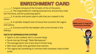 Sperm is the smallest cell in a human body.
Some men go through "Male Menopause".
The average penis size is less than 6 inches long.
Men have vastly more gametes than women.
The vagina has something in common with tomatoes: they're both
acidic.
________1. Surgical removal of the foreskin of the of the penis.
________2. The responsible for making testosterone, the primary male
sex hormone, and for producing sperm.
________3. It carries and stores sperm cells that are created in the
testes.
________4. A cylinder-shaped neck of tissue that connects the vagina
and uterus.
________5. Connect and fills the bladder with urine formed in the
kidneys.
FACTS OF REPRODUCTIVE SYSTEM!
ENRICHMENT CARD
ENRICHMENT CARD
Make sure to read the
sentences carefully.
 