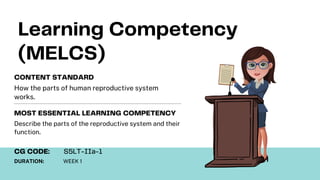Learning Competency
(MELCS)
How the parts of human reproductive system
works.
CONTENT STANDARD
Describe the parts of the reproductive system and their
function.
MOST ESSENTIAL LEARNING COMPETENCY
DURATION: WEEK 1
CG CODE: S5LT-IIa-1
 