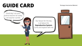 Strategic Intervention Material
GUIDE CARD
Good day! I am your
Science teacher for today,
I am teacher Camille.
Our lesson for the day
is all about the
Reproductive System.
Come and explore with me.
 