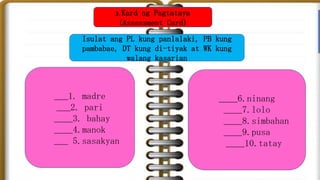Isulat ang PL kung panlalaki, PB kung
pambabae, DT kung di-tiyak at WK kung
walang kasarian
___1. madre
___2. pari
____3. bahay
____4.manok
___ 5.sasakyan
____6.ninang
____7.lolo
____8.simbahan
____9.pusa
____10.tatay
3. Kard ng Pagtataya
(Assessment Card)
 