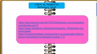 https://samutsamot.com/2013/07/24/kasarian-ng-pangngalan-
worksheets-part-2/
https://www.slideshare.net/stephanielagarto_07/kasarian-ng-
pangngalan
https://hunterswoodsph.com/kasarian-ng-pangngalan-filipino-
lesson-worksheets-kindergarten-grade-1-3/
5. Kard ng Sanggunian
(Reference Card)
 