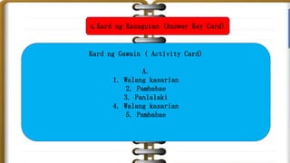 6. Kard ng Kasagutan (Answer Key Card)
Kard ng Gawain ( Activity Card)
A.
1. Walang kasarian
2. Pambabae
3. Panlalaki
4. Walang kasarian
5. Pambabae
 