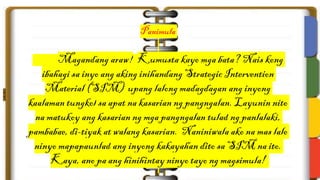 Panimula
Magandang araw! Kumusta kayo mga bata? Nais kong
ibahagi sa inyo ang aking inihandang Strategic Intervention
Material (SIM) upang lalong madagdagan ang inyong
kaalaman tungkol sa apat na kasarian ng pangngalan. Layunin nito
na matukoy ang kasarian ng mga pangngalan tulad ng panlalaki,
pambabae, di-tiyak at walang kasarian. Naniniwala ako na mas lalo
ninyo mapapaunlad ang inyong kakayahan dito sa SIM na ito.
Kaya, ano pa ang hinihintay ninyo tayo ng magsimula!
 