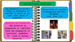 Kard ng Patnubay (Guide Card)
Ang pangngalan ay salita o
bahagi ng pangungusap na
tumutukoy sa ngalan ng tao,
bagay, pook, hayop, at
pangyayari.
Kasarian ng Pangngalan
Ang kasarian ng
pangngalan ay tumutukoy
kung ang pangngalan ay
panlalaki, pambabae,
di- tiyak at walang
kasarian.
Ang panlalaki ay tumutukoy
sa pangngalang panlalaki.
Halimbawa:
tatay, kuya, lolo
 