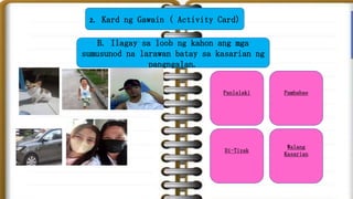 2. Kard ng Gawain ( Activity Card)
B. Ilagay sa loob ng kahon ang mga
sumusunod na larawan batay sa kasarian ng
pangngalan.
Panlalaki Pambabae
Di-Tiyak
Walang
Kasarian
 