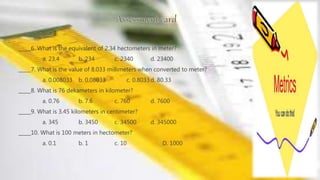 _____6. What is the equivalent of 2.34 hectometers in meter?
a. 23.4 b. 234 c. 2340 d. 23400
_____7. What is the value of 8.033 millimeters when converted to meter?
a. 0.008033 b. 0.08033 c. 0.8033d. 80.33
_____8. What is 76 dekameters in kilometer?
a. 0.76 b. 7.6 c. 760 d. 7600
_____9. What is 3.45 kilometers in centimeter?
a. 345 b. 3450 c. 34500 d. 345000
_____10. What is 100 meters in hectometer?
a. 0.1 b. 1 c. 10 D. 1000
 