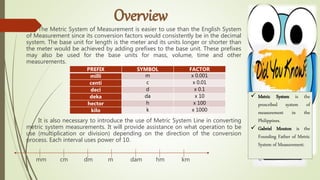 The Metric System of Measurement is easier to use than the English System
of Measurement since its conversion factors would consistently be in the decimal
system. The base unit for length is the meter and its units longer or shorter than
the meter would be achieved by adding prefixes to the base unit. These prefixes
may also be used for the base units for mass, volume, time and other
measurements.
It is also necessary to introduce the use of Metric System Line in converting
metric system measurements. It will provide assistance on what operation to be
use (multiplication or division) depending on the direction of the conversion
process. Each interval uses power of 10.
mm cm dm m dam hm km
PREFIX SYMBOL FACTOR
milli m x 0.001
centi c x 0.01
deci d x 0.1
deka da x 10
hector h x 100
kilo k x 1000
 Metric System is the
prescribed system of
measurement in the
Philippines.
 Gabriel Mouton is the
Founding Father of Metric
System of Measurement.
 