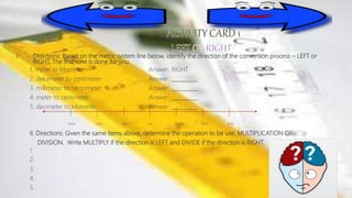 I. Directions: Based on the metric system line below, identify the direction of the conversion process – LEFT or
RIGHT. The first one is done for you.
1. meter to kilometer Answer: RIGHT
2. dekameter to centimeter Answer: __________
3. millimeter to hectometer Answer: __________
4. meter to centimeter Answer: __________
5. decimeter to kilometer Answer: __________
mm cm dm m dam hm km
II. Directions: Given the same items above, determine the operation to be use, MULTIPLICATION OR
DIVISION. Write MULTIPLY if the direction is LEFT and DIVIDE if the direction is RIGHT.
1.
2.
3.
4.
5.
 