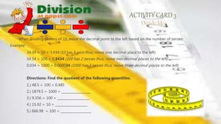 When dividing powers of 10, move the decimal point to the left based on the number of zeroes.
Example:
34.34 ÷ 10 = 3.434 (10 has 1 zero thus, move one decimal place to the left)
34.34 ÷ 100 = 0.3434 (100 has 2 zeroes thus, move two decimal places to the left)
0.034 ÷ 1000 = 0.000034 (1000 has 3 zeroes thus, move three decimal places to the left)
Directions: Find the quotient of the following quantities.
1.) 48.5 ÷ 100 = 0.485
2.) 1879.5 ÷ 1000 = __________________
3.) 9.356 ÷ 100 = ____________________
4.) 15.92 ÷ 10 = ____________________
5.) 666.98 ÷ 100 = ___________________
 