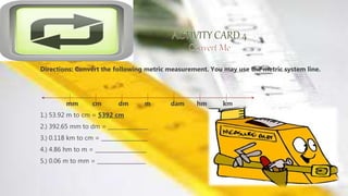 Directions: Convert the following metric measurement. You may use the metric system line.
mm cm dm m dam hm km
1.) 53.92 m to cm = 5392 cm
2.) 392.65 mm to dm = _______________
3.) 0.118 km to cm = _________________
4.) 4.86 hm to m = ___________________
5.) 0.06 m to mm = __________________
 