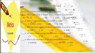 _____1. What is the value of 1meter when converted to centimeter?
a. 10 b. 100 c. 1000 d. 10000
_____2. What is 1 kilometer when converted to meter?
a. 0.0001b. 0.001 c. 100 d. 1000
_____3. 860 millimeters when changed to centimeter is equal to what?
a. 0.86 b. 8.6 c. 86 d. 8600
_____4. 0.5 meter when changed to millimeter is equal to what?
a. 5 b. 50 c. 500 d. 5000
_____5. What is the equivalent of 2.8 decimeters in kilometer?
a. 0.00028 b. 0.0028 c. 280 d. 2800
 