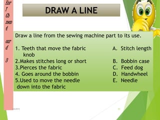 Enr
I
Ch
men
t
car
d
3
Draw a line from the sewing machine part to its use.
1. Teeth that move the fabric A. Stitch length
knob
2.Makes stitches long or short B. Bobbin case
3.Pierces the fabric C. Feed dog
4. Goes around the bobbin D. Handwheel
5.Used to move the needle E. Needle
down into the fabric
DRAW A LINE
23ahb2015
 