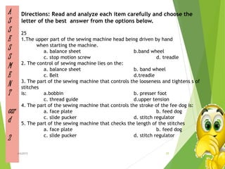 A
S
S
E
S
S
M
E
N
T
car
d
2
Directions: Read and analyze each item carefully and choose the
letter of the best answer from the options below.
25
1.The upper part of the sewing machine head being driven by hand
when starting the machine.
a. balance sheet b.band wheel
c. stop motion screw d. treadle
2. The control of sewing machine lies on the:
a. balance sheet b. band wheel
c. Belt d.treadle
3. The part of the sewing machine that controls the looseness and tightens s of
stitches
is: a.bobbin b. presser foot
c. thread guide d.upper tension
4. The part of the sewing machine that controls the stroke of the fee dog is:
a. face plate b. feed dog
c. slide pucker d. stitch regulator
5. The part of the sewing machine that checks the length of the stitches
a. face plate b. feed dog
c. slide pucker d. stitch regulator
25ahb2015
 