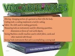 Altering- changing portion of a garment so that it fits the body.
Cutting tools -a cutting implement; a tool for cutting.
Fabric- the cloth used in making garments.
Measuring tools-an instruments used for obtaining quantities,
dimensions or forces of real world objects.
Sewing Machine-a textile machine used to stitch fabric, cards and
other material with thread.
Sewing Tools-instruments that aid in accomplishing a sewing task
27ahb2015
 