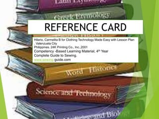 REFERENCE CARD
Hilario, Carmelita B for Clothing Technology Made Easy with Lesson Plan
. Valenzuela City
Philippines. 24K Printing Co., Inc.,2001
Competency -Based Learning Material, 4th Year
Complete Guide to Sewing.
www.sewing guide.com
28ahb2015
 