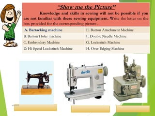“Show me the Picture”
Knowledge and skills in sewing will not be possible if you
are not familiar with these sewing equipment. Write the letter on the
box provided for the corresponding picture .
A. Bartacking machine E. Button Attachment Machine
B. Button Holer machine F. Double Needle Machine
C. Embroidery Machine G. Lockstitch Machine
D. Hi-Speed Lockstitch Machine H. Over Edging Machine
7ahb2015
 