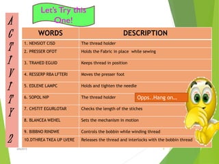 A
C
T
I
V
I
T
Y
2
WORDS DESCRIPTION
1. NENSIOT CISD The thread holder
2. PRESSER OFOT Holds the Fabric in place while sewing
3. TRAHED EGUID Keeps thread in position
4. RESSERP RBA LFTERI Moves the presser foot
5. EDLENE LAMPC Holds and tighten the needle
6. SOPOL NIP The thread holder
7. CHSTIT EGURLOTAR Checks the length of the stiches
8. BLANCEA WEHEL Sets the mechanism in motion
9. BIBBNO RINDWE Controls the bobbin while winding thread
10.DTHREA TKEA UP LVERE Releases the thread and interlocks with the bobbin thread
Opps..Hang on…
9ahb2015
 