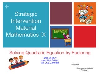 +
Strategic
Intervention
Material
Mathematics IX
Brian M. Mary
Lipay High School
Sta. Cruz, Zambales
Solving Quadratic Equation by Factoring
Approved:
Deomedes M. Eclarino
Principal II
 