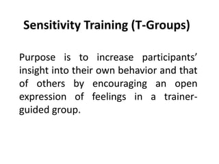 Sensitivity Training (T-Groups)
Purpose is to increase participants’
insight into their own behavior and that
of others by encouraging an open
expression of feelings in a trainer-
guided group.
 