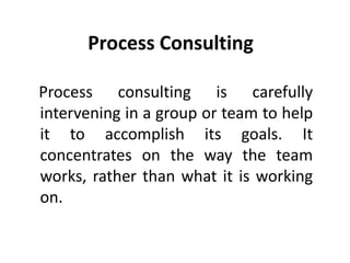 Process Consulting
Process consulting is carefully
intervening in a group or team to help
it to accomplish its goals. It
concentrates on the way the team
works, rather than what it is working
on.
 