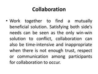 Collaboration
• Work together to find a mutually
beneficial solution. Satisfying both side’s
needs can be seen as the only win-win
solution to conflict, collaboration can
also be time-intensive and inappropriate
when there is not enough trust, respect
or communication among participants
for collaboration to occur.
 