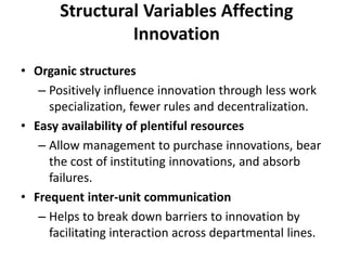 Structural Variables Affecting
Innovation
• Organic structures
– Positively influence innovation through less work
specialization, fewer rules and decentralization.
• Easy availability of plentiful resources
– Allow management to purchase innovations, bear
the cost of instituting innovations, and absorb
failures.
• Frequent inter-unit communication
– Helps to break down barriers to innovation by
facilitating interaction across departmental lines.
 