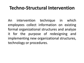 Techno-Structural Intervention
An intervention technique in which
employees collect information on existing
formal organizational structures and analyze
it for the purpose of redesigning and
implementing new organizational structures,
technology or procedures.
 