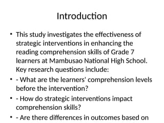 Introduction
• This study investigates the effectiveness of
strategic interventions in enhancing the
reading comprehension skills of Grade 7
learners at Mambusao National High School.
Key research questions include:
• - What are the learners' comprehension levels
before the intervention?
• - How do strategic interventions impact
comprehension skills?
• - Are there differences in outcomes based on
 