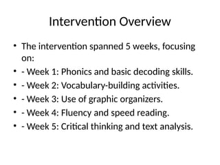 Intervention Overview
• The intervention spanned 5 weeks, focusing
on:
• - Week 1: Phonics and basic decoding skills.
• - Week 2: Vocabulary-building activities.
• - Week 3: Use of graphic organizers.
• - Week 4: Fluency and speed reading.
• - Week 5: Critical thinking and text analysis.
 