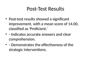 Post-Test Results
• Post-test results showed a significant
improvement, with a mean score of 14.00,
classified as 'Proficient.'
• - Indicates accurate answers and clear
comprehension.
• - Demonstrates the effectiveness of the
strategic interventions.
 