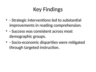 Key Findings
• - Strategic interventions led to substantial
improvements in reading comprehension.
• - Success was consistent across most
demographic groups.
• - Socio-economic disparities were mitigated
through targeted instruction.
 