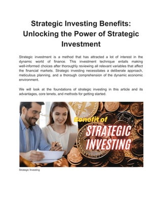 Strategic Investing Benefits:
Unlocking the Power of Strategic
Investment
Strategic investment is a method that has attracted a lot of interest in the
dynamic world of finance. This investment technique entails making
well-informed choices after thoroughly reviewing all relevant variables that affect
the financial markets. Strategic investing necessitates a deliberate approach,
meticulous planning, and a thorough comprehension of the dynamic economic
environment.
We will look at the foundations of strategic investing in this article and its
advantages, core tenets, and methods for getting started.
Strategic Investing
 