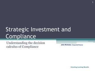 Strategic Investment and Compliance  Understanding the decision calculus of Compliance 1 John Nicholas | Corporate Finance Creating Lasting Wealth 