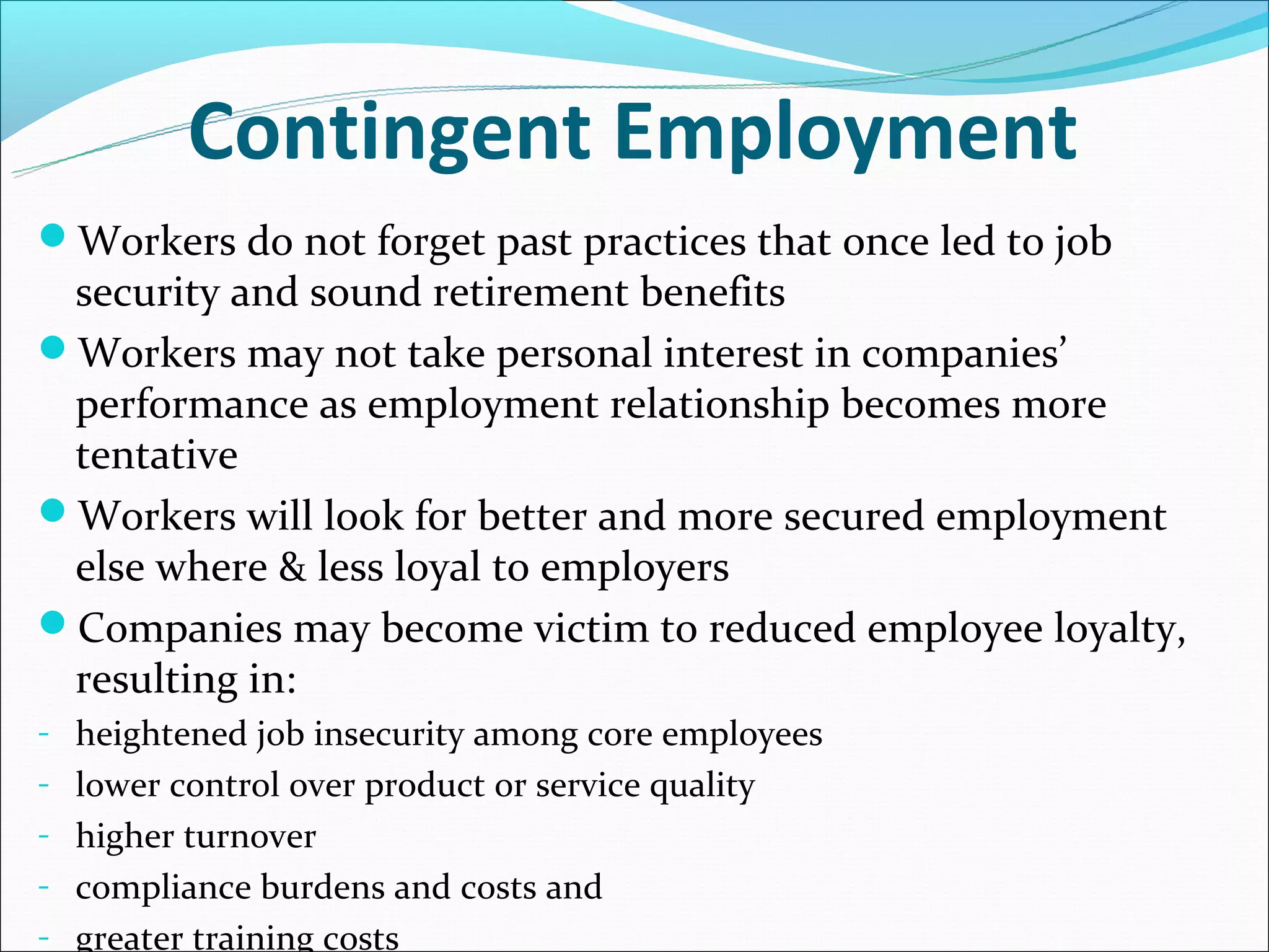 Contingent Employment
Workers do not forget past practices that once led to job
 security and sound retirement benefits
Workers may not take personal interest in companies’
 performance as employment relationship becomes more
 tentative
Workers will look for better and more secured employment
 else where & less loyal to employers
Companies may become victim to reduced employee loyalty,
 resulting in:
- heightened job insecurity among core employees
- lower control over product or service quality
- higher turnover
- compliance burdens and costs and
- greater training costs
 