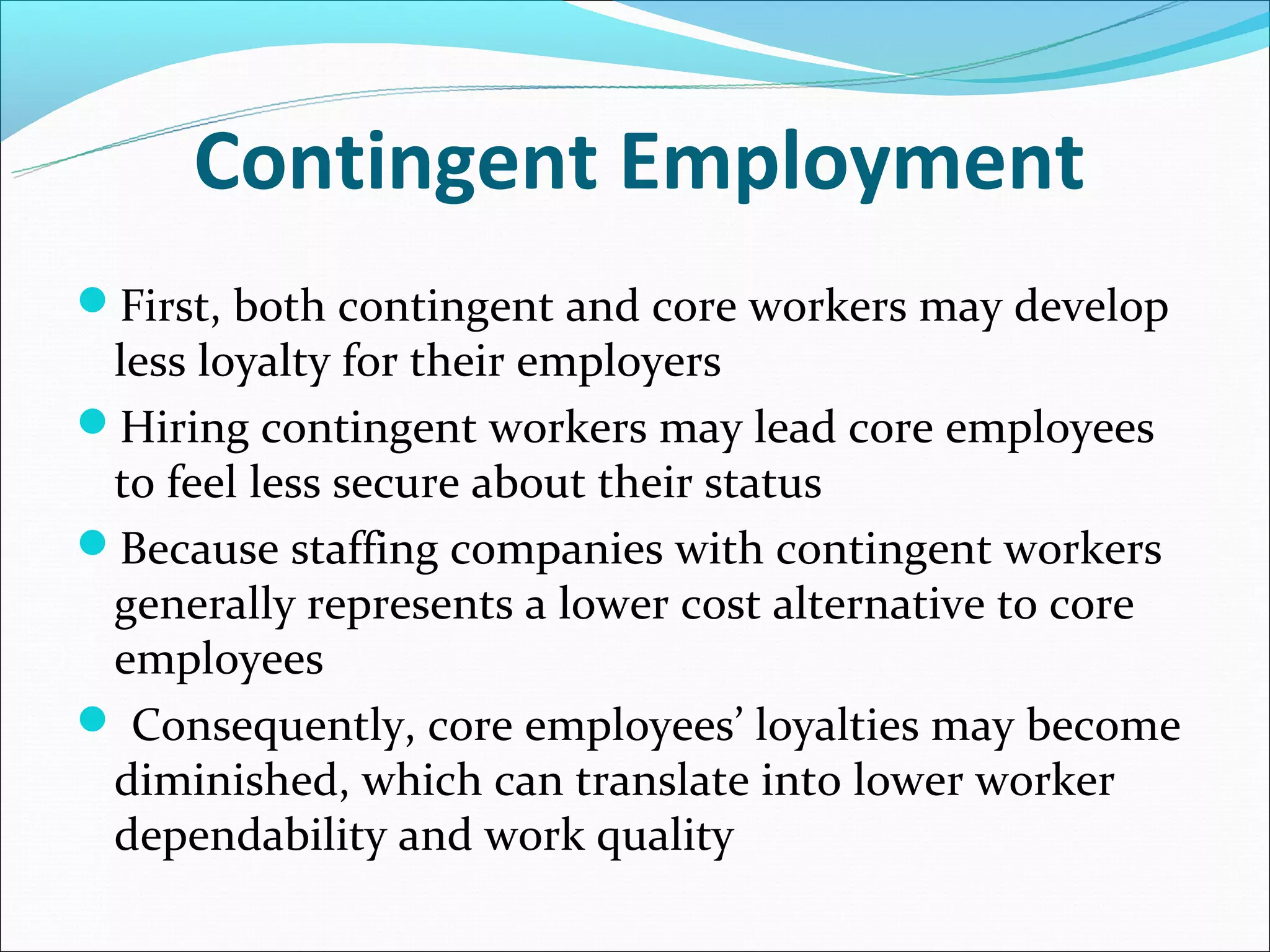 Contingent Employment
First, both contingent and core workers may develop
 less loyalty for their employers
Hiring contingent workers may lead core employees
 to feel less secure about their status
Because staffing companies with contingent workers
 generally represents a lower cost alternative to core
 employees
 Consequently, core employees’ loyalties may become
 diminished, which can translate into lower worker
 dependability and work quality
 