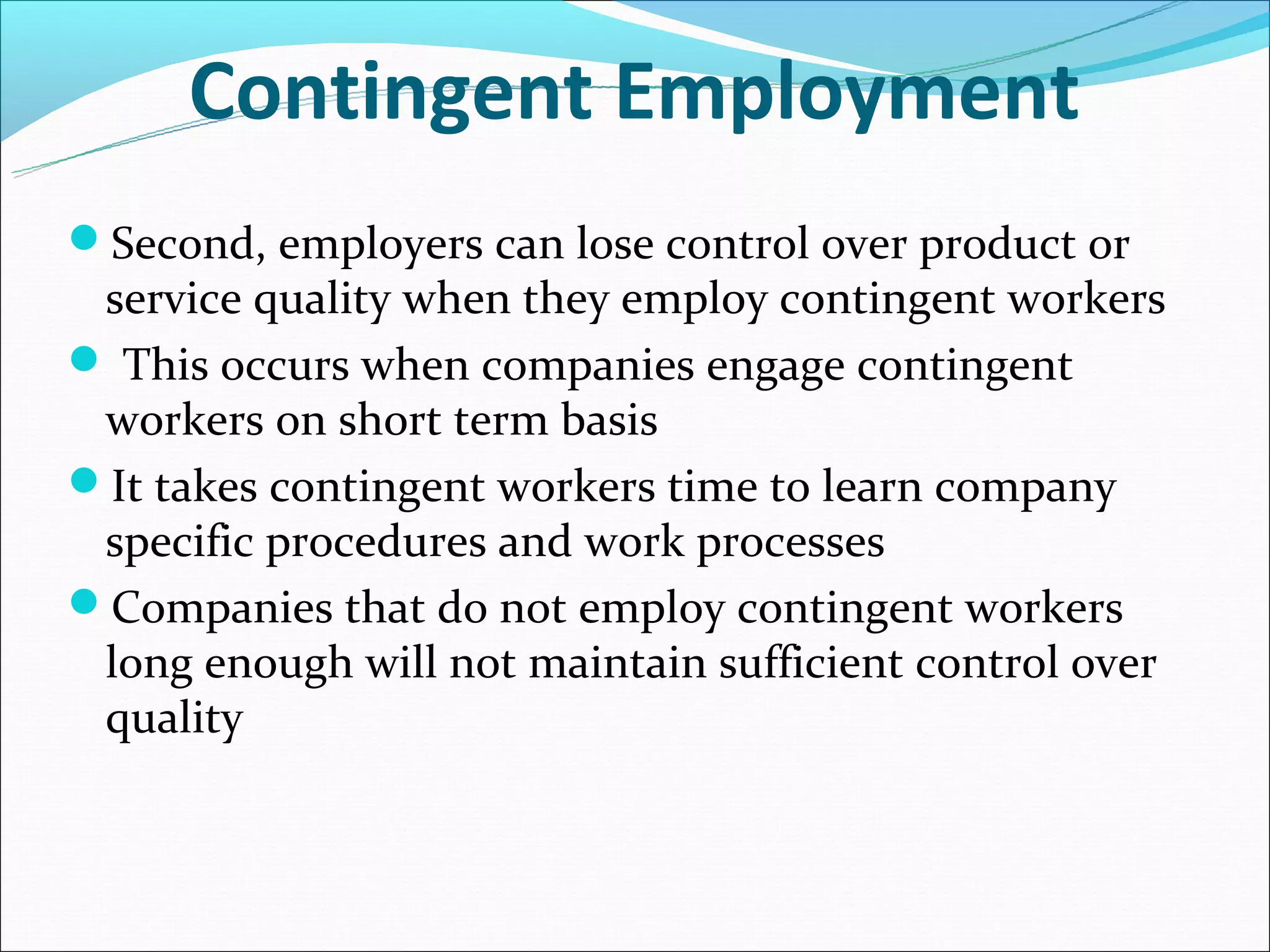 Contingent Employment
Second, employers can lose control over product or
 service quality when they employ contingent workers
 This occurs when companies engage contingent
 workers on short term basis
It takes contingent workers time to learn company
 specific procedures and work processes
Companies that do not employ contingent workers
 long enough will not maintain sufficient control over
 quality
 