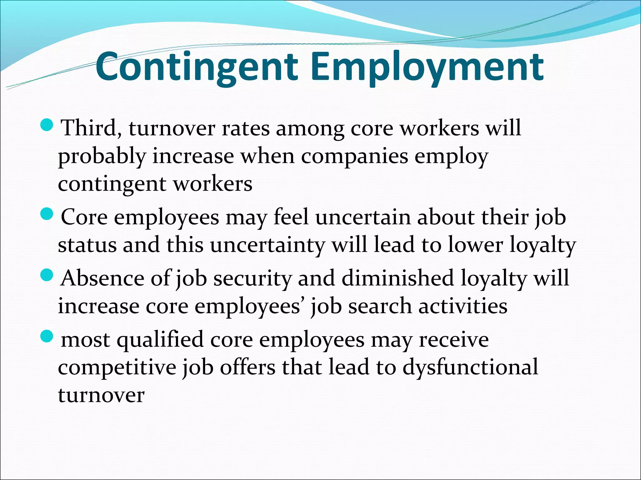 Contingent Employment
Third, turnover rates among core workers will
 probably increase when companies employ
 contingent workers
Core employees may feel uncertain about their job
 status and this uncertainty will lead to lower loyalty
Absence of job security and diminished loyalty will
 increase core employees’ job search activities
most qualified core employees may receive
 competitive job offers that lead to dysfunctional
 turnover
 