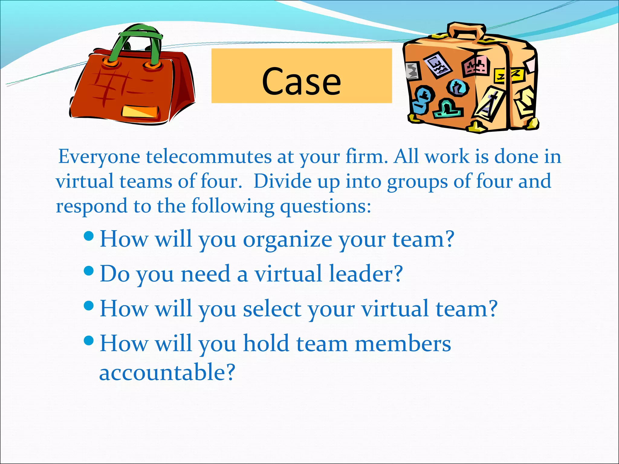 Case
Everyone telecommutes at your firm. All work is done in
virtual teams of four. Divide up into groups of four and
respond to the following questions:
  How  will you organize your team?
  Do you need a virtual leader?

  How will you select your virtual team?

  How will you hold team members
   accountable?
 